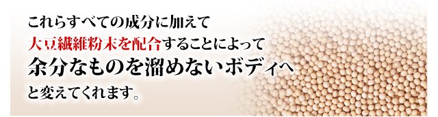 これらすべての成分に加えて大豆繊維末を配合することによって余分なものを溜めないボディへと変えてくれます。