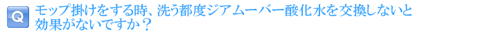 モップ掛けをする時、洗う都度ジアムーバー酸化水を交換しないと効果がないですか？